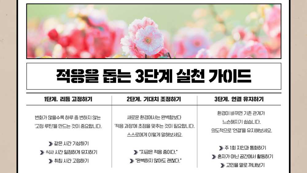 적응을 돕는 3단계 실천 가이드. 1단계 리듬 고정하기: 같은 시간 기상하기, 식사 시간 일정하게 유지하기, 취침 시간 고정하기. 2단계 기대치 조정하기: ‘지금은 적응 중이다’, ‘완벽하지 않아도 괜찮다’라고 스스로에게 말하기. 3단계 연결 유지하기: 주 1회 지인과 통화하기, 혼자가 아닌 공간에서 활동하기, 고민을 말로 꺼내보기.
