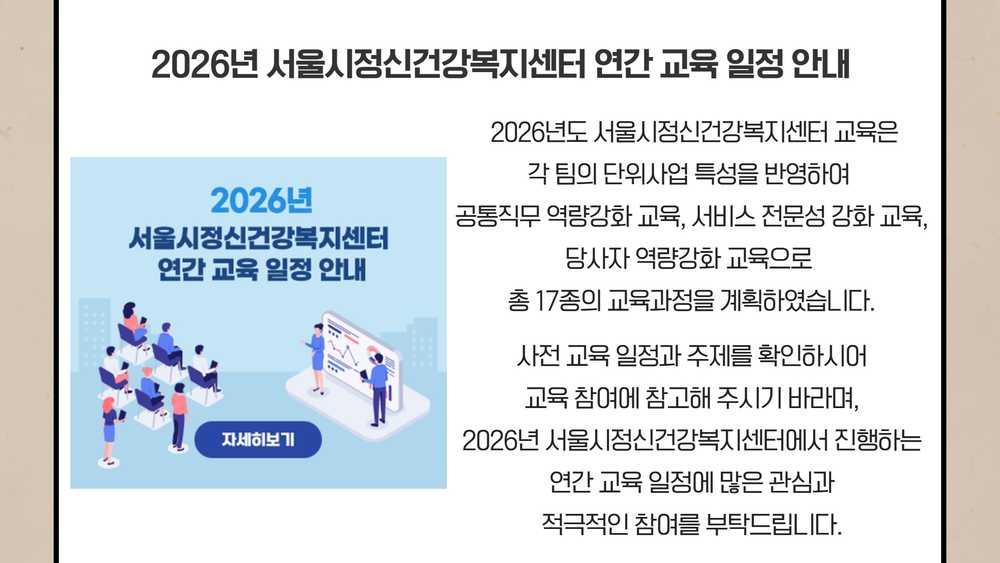2026년 서울시정신건강복지센터 연간 교육 일정 안내. 2026년도 서울시정신건강복지센터 교육은 각 팀의 단위사업 특성을 반영하여 공통직무 역량강화 교육, 서비스 전문성 강화 교육, 당사자 역량강화 교육으로 총 17종의 교육과정을 계획하였습니다. 사전 교육 일정과 주제를 확인하시어 교육 참여에 참고해 주시기 바라며, 연간 교육 일정에 많은 관심과 적극적인 참여를 부탁드립니다.