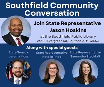 A graphic for state Representative Jason Hoskins' upcoming Southfield Community Conversation at the Southfield Public Library located at 26300 Evergreen Road, Southfield, MI 48076. The conversation will feature special guests State Senator Jeremy Moss, State Representative Natalie Price and State Representative Samantha Steckloff. A graphic for state Representative Jason Hoskins' upcoming Southfield Community Conversation at the Southfield Public Library located at 26300 Evergreen Road, Southfield, MI 48076. The conversation will feature special guests State Senator Jeremy Moss, State Representative Natalie Price and State Representative Samantha Steckloff.