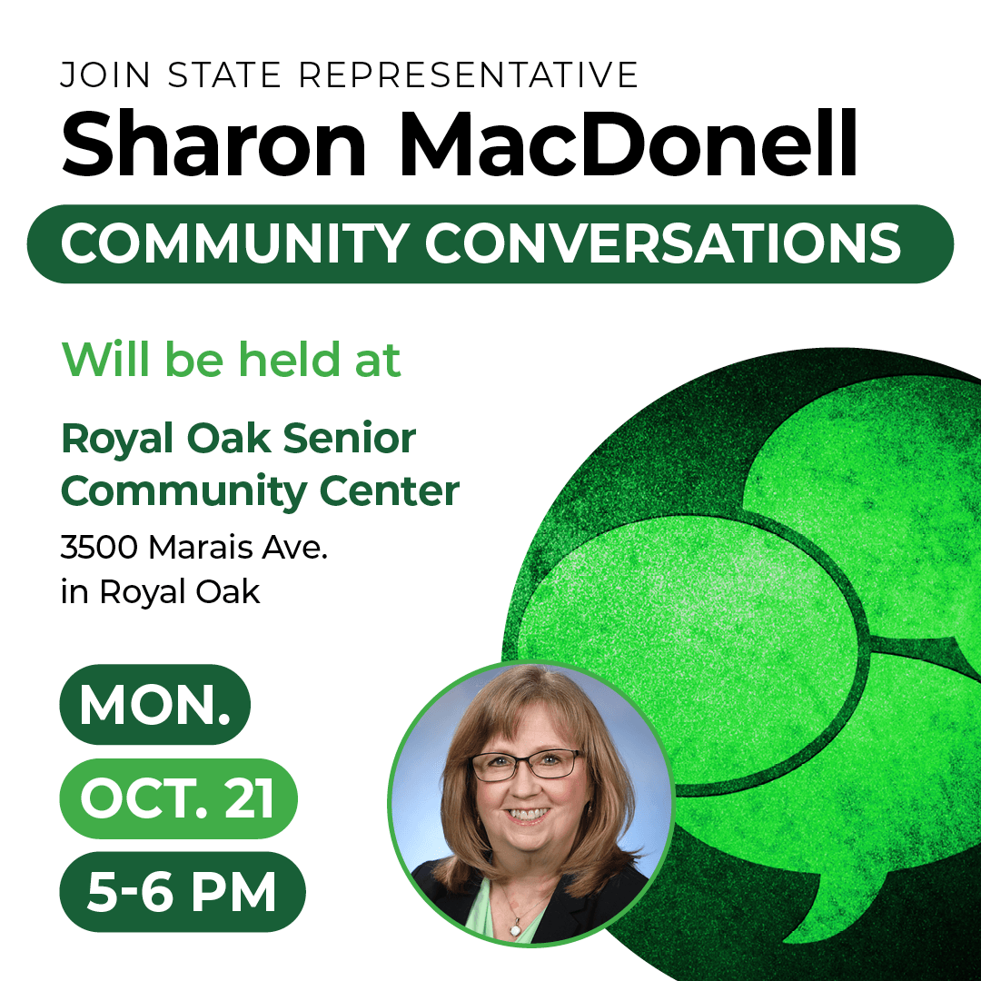 A Community Conversation graphic for Michigan State Representative Saron MacDonell. This event will be held at the Royal Oak Senior Community Center at 3500 Marais Ave. in Royal Oak on Monday, October 21, from 5 to 6 PM. A Community Conversation graphic for Michigan State Representative Saron MacDonell. This event will be held at the Royal Oak Senior Community Center at 3500 Marais Ave. in Royal Oak on Monday, October 21, from 5 to 6 PM.