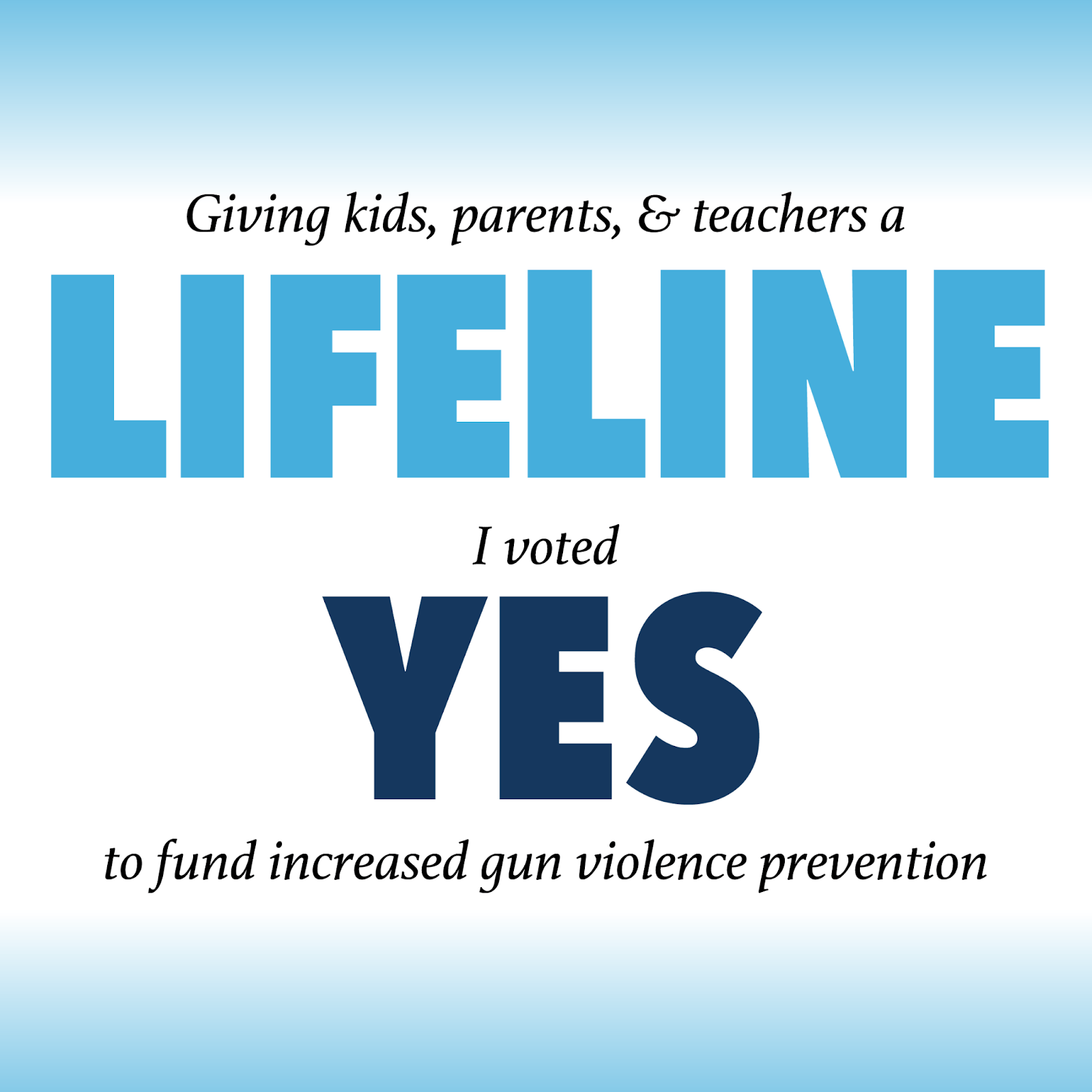 A graphic with a light blue gradient at the top and bottom and text reading, “Giving kids, parents, and teachers a lifeline. I voted yes to fund increased gun violence prevention.” A graphic with a light blue gradient at the top and bottom and text reading, “Giving kids, parents, and teachers a lifeline. I voted yes to fund increased gun violence prevention.”