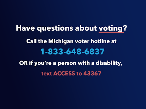 Graphic with text reading, “Have questions about voting? Call the Michigan voter hotline at 1-833-648-6837, or if you’re a person with a disability, text access to 43367.” Graphic with text reading, “Have questions about voting? Call the Michigan voter hotline at 1-833-648-6837, or if you’re a person with a disability, text access to 43367.”