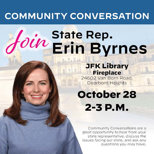 An event graphic for Michigan State Representative Erin Byrnes. Her Community Conversation will be held at JFK Library Fireplace on 24602 Van Born Road, Dearborn Heights on October 28 from 2 to 3 PM. An event graphic for Michigan State Representative Erin Byrnes. Her Community Conversation will be held at JFK Library Fireplace on 24602 Van Born Road, Dearborn Heights on October 28 from 2 to 3 PM.
