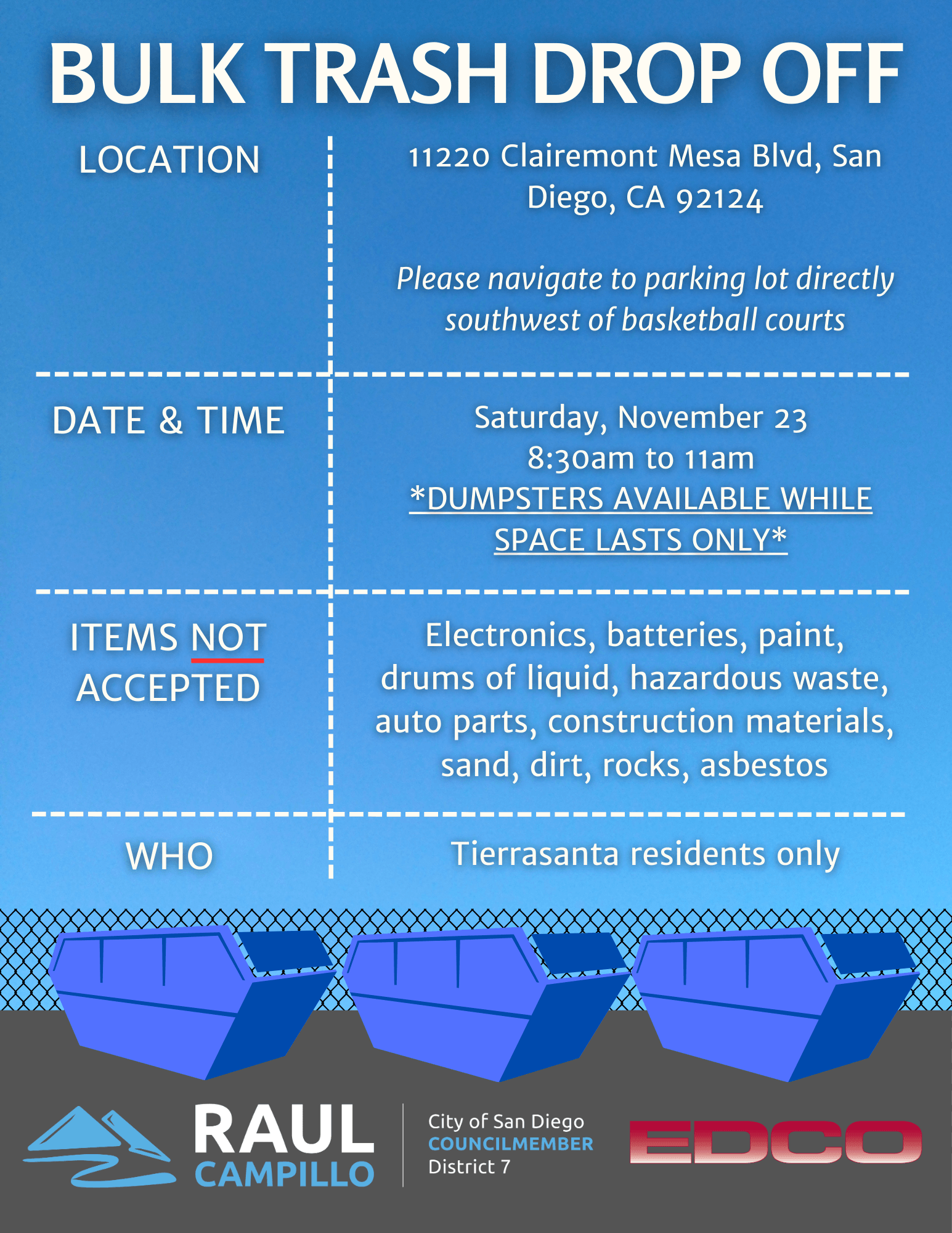 Location: 11220 Clairemont Mesa Blvd, San Diego, CA 92124. Please navigate to the parking lot directly southwest of basketball courts. Date and Time: Saturday, November 23 from 8:30 AM to 11:00 AM. Dumpsters are available while space lasts only. Items not accepted: electronics, batteries, paint, drums of liquid, hazardous waste, auto parts, construction materials, sand, dirt, rocks, asbestos. Who: Tierrasanta Residents only.