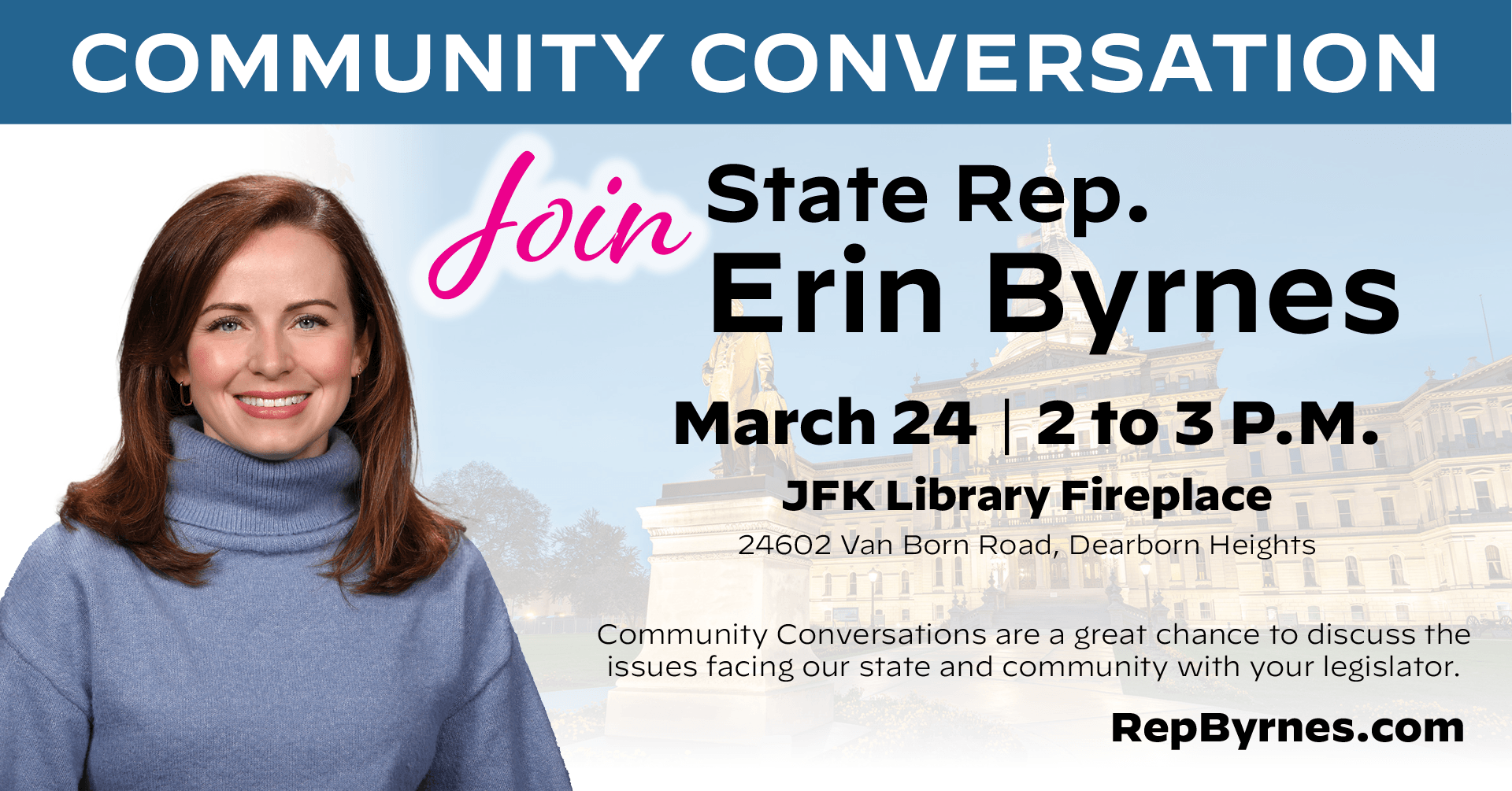 A Community Conversation graphic for Michigan State Representative Erin Byrnes' March 24th event. The 2 to 3 PM event will take place at the JFK Library Fireplace, 24602 Van Born Road in Dearborn Heights. Community conversations are a great chance to discuss the issues facing our state and community with your legislator. A Community Conversation graphic for Michigan State Representative Erin Byrnes' March 24th event. The 2 to 3 PM event will take place at the JFK Library Fireplace, 24602 Van Born Road in Dearborn Heights. Community conversations are a great chance to discuss the issues facing our state and community with your legislator.