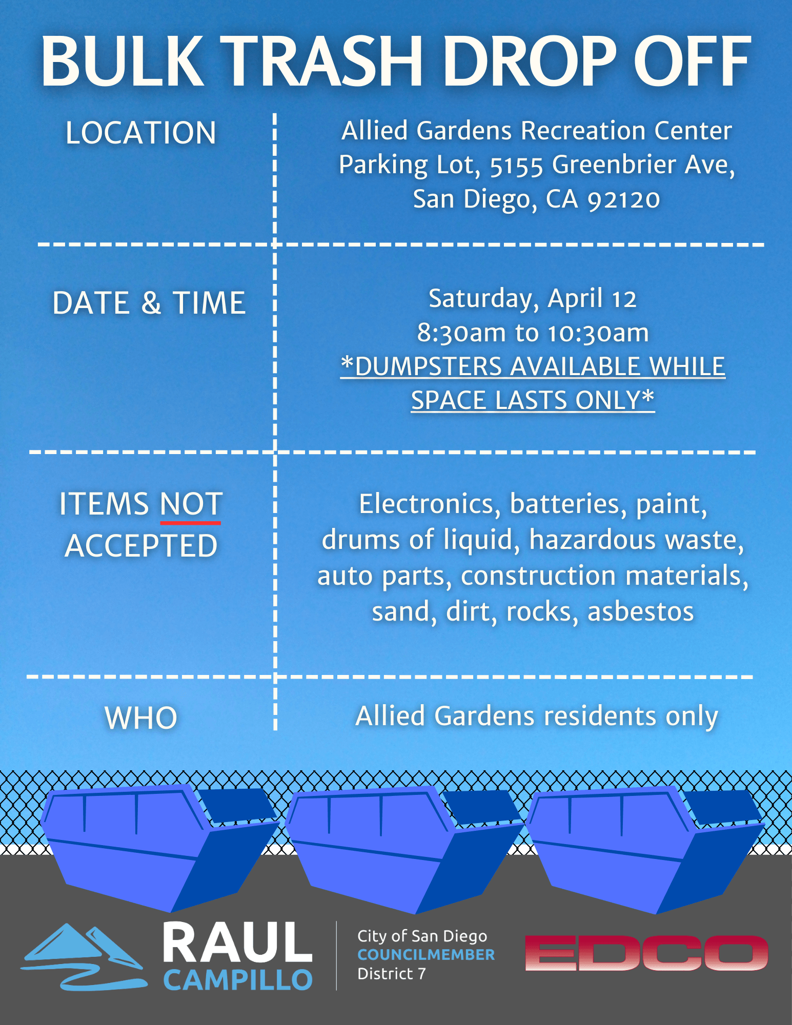 Bulk Trash Drop Off Event! Location: Allied Gardens Recreation Center Parking Lot, 5155 Greenbrier Ave, San Diego, CA 92120. Date and Time: Saturday, April 12 from 8:30 AM to 10:30 AM. Dumpsters are only available while space lasts. Items not accepted: Electronic, batteries, paint, drums of liquid, hazardous waste, auto parts, construction materials, sand, dirt, rocks, asbestos. Who: Allied Gardens residents only.