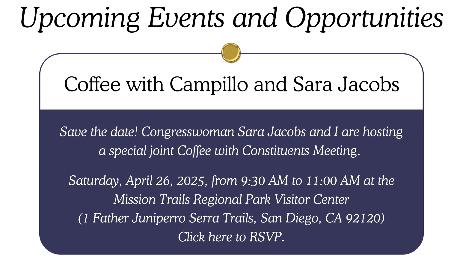 Coffee with Campillo and Sara Jacobs: Save the date! Congresswoman Sara Jacobs and I are hosting a special joint coffee with constituents meeting.   Saturday, April 26, 2025 from 9:30 AM to 11:00 AM at the Mission Trails Regional Park Visitor Center (1 Father Juniperro Serra Trails, San Diego, CA 92120) Click here to RSVP.