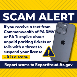 A graphic that says "SCAM ALERT: If you receive a text from Commonwealth of PA DMV or PA Turnpike about unpaid parking tickets or tolls with a threat to suspend your license - it is a scam. Report scams to Reportfraud.ftc.gov"