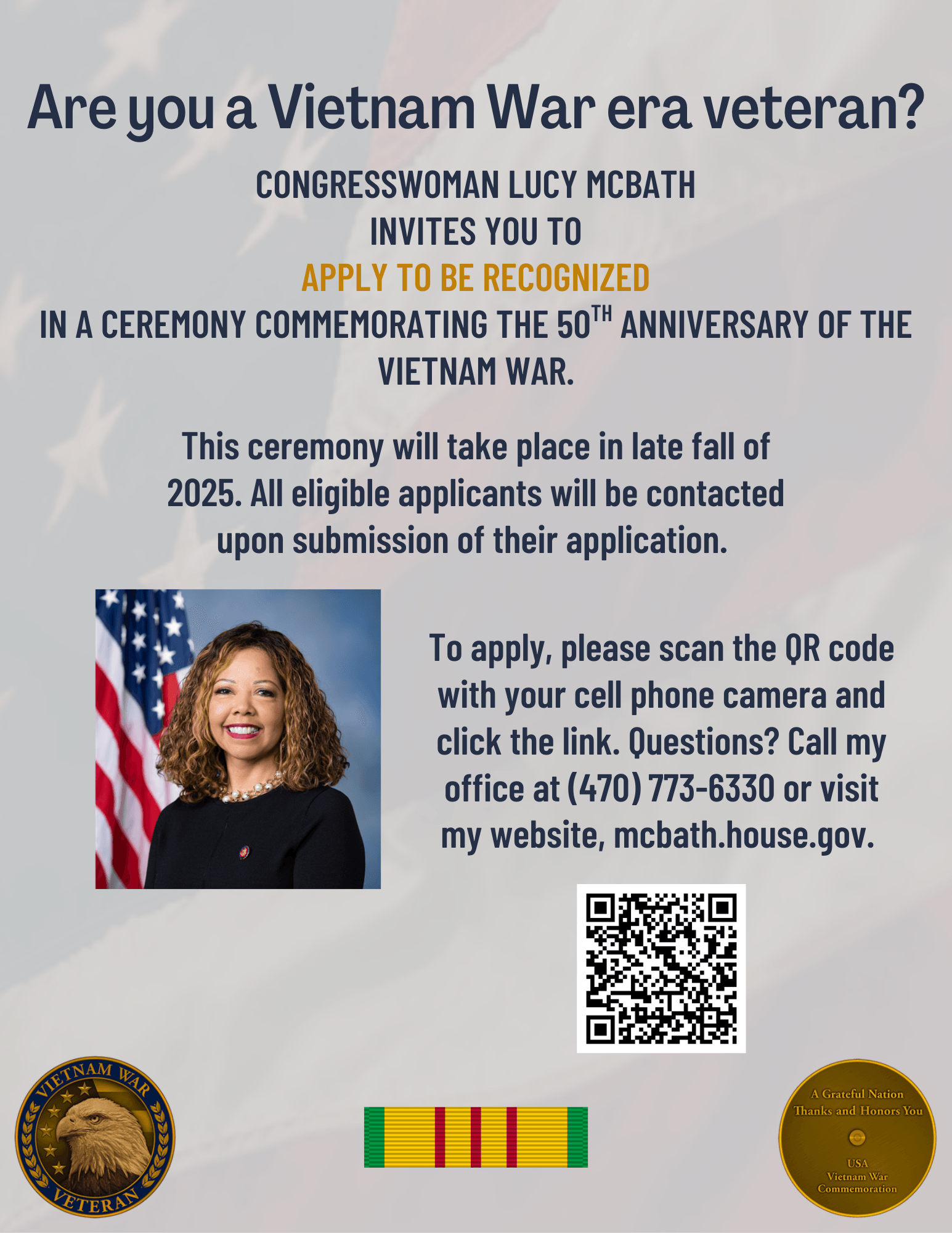 Are you a Vietnam War era veteran? Congresswoman Lucy McBath invites you to apply to be recognized in a ceremony commemorating the 50th anniversary of the Vietnam War. This ceremony will take place in late fall of 2025. All eligible applicants will be contacted upon submission of their application. Click this image to access the application form. Question? Call (470) 773-6330 or visit mcbath.house.gov.