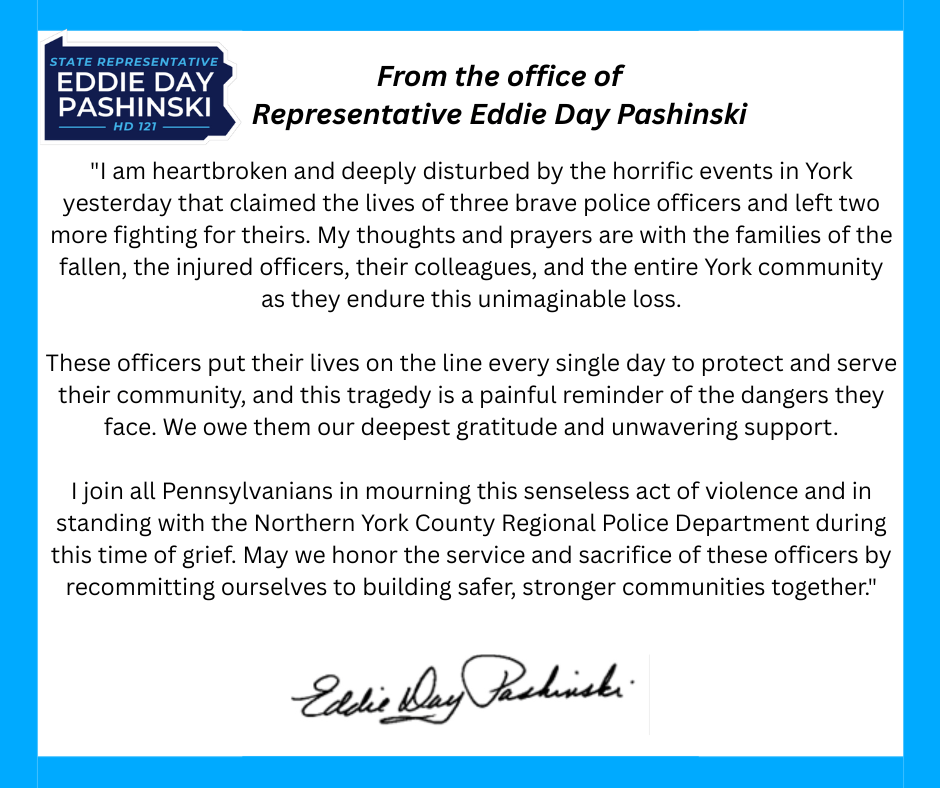 A statement from Rep. Eddie Day Pashinski that says: "I am heartbroken and deeply disturbed by the horrific events in York yesterday that claimed the lives of three brave police officers and left two more fighting for theirs. My thoughts and prayers are with the families of the fallen, the injured officers, their colleagues, and the entire York community as they endure this unimaginable loss.  These officers put their lives on the line every single day to protect and serve their community, and this tragedy is a painful reminder of the dangers they face. We owe them our deepest gratitude and unwavering support.  I join all Pennsylvanians in mourning this senseless act of violence and in standing with the Northern York County Regional Police Department during this time of grief. May we honor the service and sacrifice of these officers by recommitting ourselves to building safer, stronger communities together."
