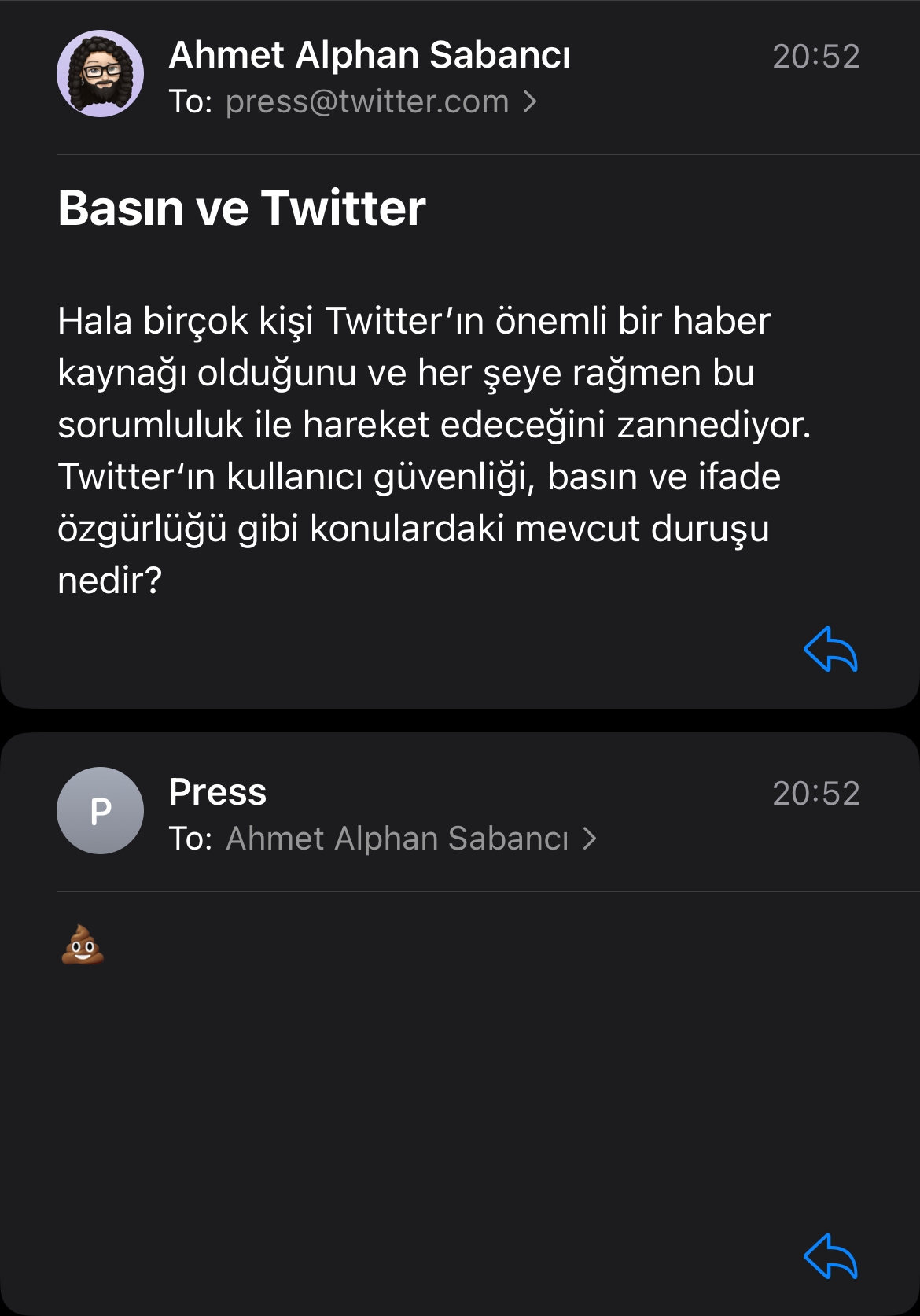 press@twitter.com adresine gönderdiğim emailin ve gelen cevabın ekran görüntüsü. Gönderdiğim emailde "Hala birçok kisi Twitter'in önemli bir haber kaynagi oldugunu ve her seye ragmen bu sorumluluk ile hareket edecegini zannediyor. Twitter'in kullanici güvenligi, basin ve ifade özgürlügü gibi konulardaki mevout durusu nedir?" yazıyor. Gelen cevap ise 💩.