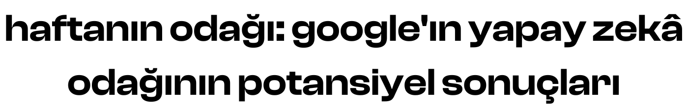 haftanın odağı: google'ın yapay zekâ odağının potansiyel sonuçları