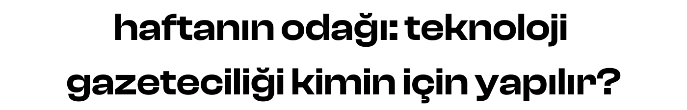haftanın odağı: teknoloji gazeteciliği kimin için yapılır?