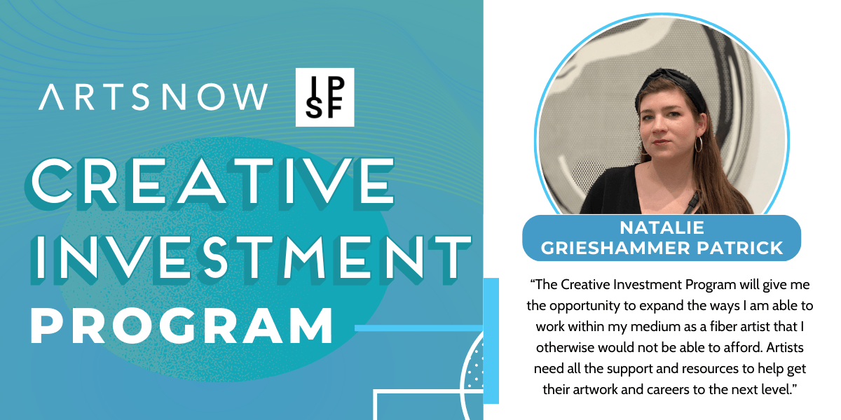 Blue graphic with a photo of a woman smiling. Text to the left reads "ArtsNow and IPSF, Creative Investment Program." To the right is the photo of a woman smiling. Text below photo reads "Natalie Grieshammer Patrick" with a quote from her: "“The Creative Investment Program will give me the opportunity to expand the ways I am able to work within my medium as a fiber artist that I otherwise would not be able to afford. Artists need all the support and resources to help get their artwork and careers to the next level.”