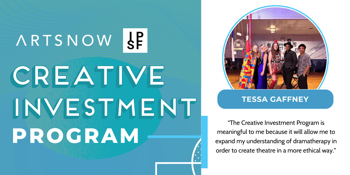 Blue graphic with a photo of a people in costumes smiling. Text to the left reads "ArtsNow and IPSF, Creative Investment Program." To the right is the photo of a group of people wearing costumes and smiling. Text below photo reads "Tessa Gaffney." Text below: “The Creative Investment Program is meaningful to me because it will allow me to expand my understanding of dramatherapy in order to create theatre in a more ethical way.”
